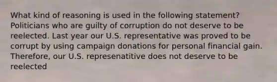 What kind of reasoning is used in the following statement? Politicians who are guilty of corruption do not deserve to be reelected. Last year our U.S. representative was proved to be corrupt by using campaign donations for personal financial gain. Therefore, our U.S. represenatitive does not deserve to be reelected