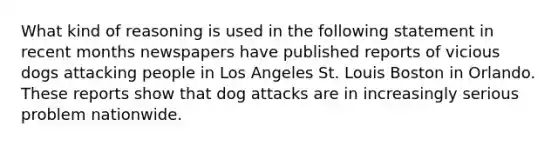 What kind of reasoning is used in the following statement in recent months newspapers have published reports of vicious dogs attacking people in Los Angeles St. Louis Boston in Orlando. These reports show that dog attacks are in increasingly serious problem nationwide.