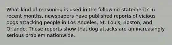 What kind of reasoning is used in the following statement? In recent months, newspapers have published reports of vicious dogs attacking people in Los Angeles, St. Louis, Boston, and Orlando. These reports show that dog attacks are an increasingly serious problem nationwide.