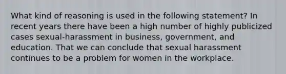 What kind of reasoning is used in the following statement? In recent years there have been a high number of highly publicized cases sexual-harassment in business, government, and education. That we can conclude that sexual harassment continues to be a problem for women in the workplace.