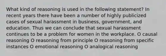 What kind of reasoning is used in the following statement? In recent years there have been a number of highly publicized cases of sexual harassment in business, government, and education. Thus we can conclude that sexual harassment continues to be a problem for women in the workplace. O causal reasoning O reasoning from principle O reasoning from specific instances O emotional reasoning O analogical reasoning