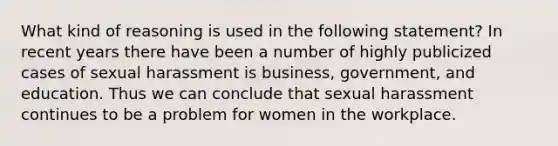 What kind of reasoning is used in the following statement? In recent years there have been a number of highly publicized cases of sexual harassment is business, government, and education. Thus we can conclude that sexual harassment continues to be a problem for women in the workplace.