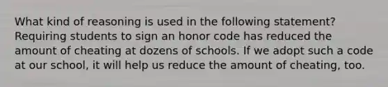 What kind of reasoning is used in the following statement? Requiring students to sign an honor code has reduced the amount of cheating at dozens of schools. If we adopt such a code at our school, it will help us reduce the amount of cheating, too.