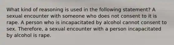 What kind of reasoning is used in the following statement? A sexual encounter with someone who does not consent to it is rape. A person who is incapacitated by alcohol cannot consent to sex. Therefore, a sexual encounter with a person incapacitated by alcohol is rape.