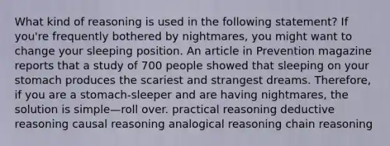 What kind of reasoning is used in the following statement? If you're frequently bothered by nightmares, you might want to change your sleeping position. An article in Prevention magazine reports that a study of 700 people showed that sleeping on your stomach produces the scariest and strangest dreams. Therefore, if you are a stomach-sleeper and are having nightmares, the solution is simple—roll over. practical reasoning deductive reasoning causal reasoning analogical reasoning chain reasoning