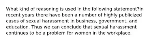 What kind of reasoning is used in the following statement?In recent years there have been a number of highly publicized cases of sexual harassment in business, government, and education. Thus we can conclude that sexual harassment continues to be a problem for women in the workplace.