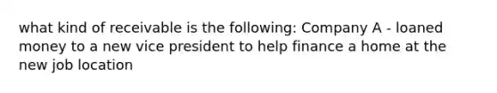 what kind of receivable is the following: Company A - loaned money to a new vice president to help finance a home at the new job location