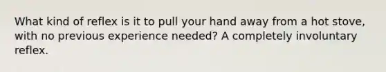 What kind of reflex is it to pull your hand away from a hot stove, with no previous experience needed? A completely involuntary reflex.