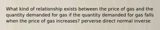 What kind of relationship exists between the price of gas and the quantity demanded for gas if the quantity demanded for gas falls when the price of gas increases? perverse direct normal inverse