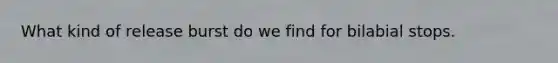 What kind of release burst do we find for bilabial stops.