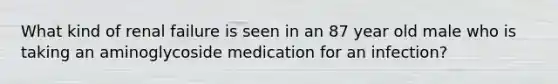 What kind of renal failure is seen in an 87 year old male who is taking an aminoglycoside medication for an infection?