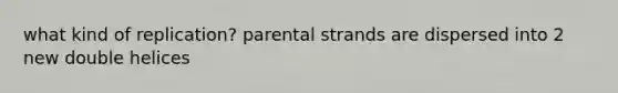 what kind of replication? parental strands are dispersed into 2 new double helices