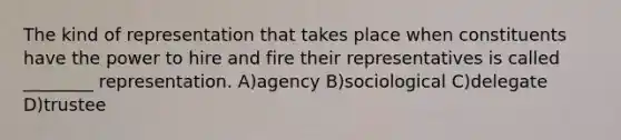 The kind of representation that takes place when constituents have the power to hire and fire their representatives is called ________ representation. A)agency B)sociological C)delegate D)trustee