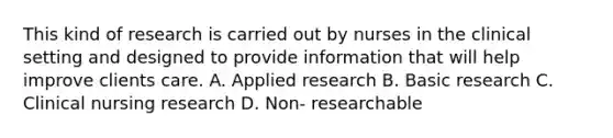 This kind of research is carried out by nurses in the clinical setting and designed to provide information that will help improve clients care. A. Applied research B. Basic research C. Clinical nursing research D. Non- researchable