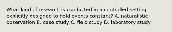 What kind of research is conducted in a controlled setting explicitly designed to hold events constant? A. naturalistic observation B. case study C. field study D. laboratory study