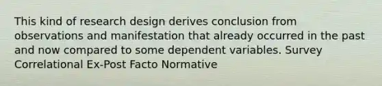 This kind of research design derives conclusion from observations and manifestation that already occurred in the past and now compared to some dependent variables. Survey Correlational Ex-Post Facto Normative