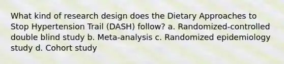 What kind of research design does the Dietary Approaches to Stop Hypertension Trail (DASH) follow? a. Randomized-controlled double blind study b. Meta-analysis c. Randomized epidemiology study d. Cohort study