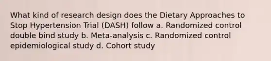 What kind of research design does the Dietary Approaches to Stop Hypertension Trial (DASH) follow a. Randomized control double bind study b. Meta-analysis c. Randomized control epidemiological study d. Cohort study