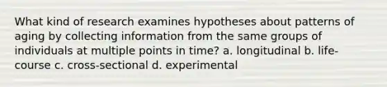 What kind of research examines hypotheses about patterns of aging by collecting information from the same groups of individuals at multiple points in time? a. longitudinal b. life-course c. cross-sectional d. experimental