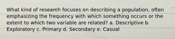 What kind of research focuses on describing a population, often emphasizing the frequency with which something occurs or the extent to which two variable are related? a. Descriptive b. Exploratory c. Primary d. Secondary e. Casual