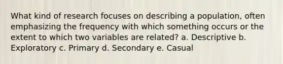 What kind of research focuses on describing a population, often emphasizing the frequency with which something occurs or the extent to which two variables are related? a. Descriptive b. Exploratory c. Primary d. Secondary e. Casual