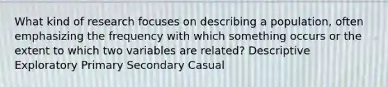 What kind of research focuses on describing a population, often emphasizing the frequency with which something occurs or the extent to which two variables are related? Descriptive Exploratory Primary Secondary Casual