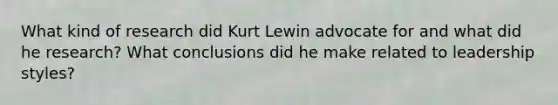 What kind of research did Kurt Lewin advocate for and what did he research? What conclusions did he make related to leadership styles?