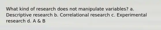 What kind of research does not manipulate variables? a. Descriptive research b. Correlational research c. Experimental research d. A & B