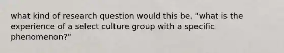 what kind of research question would this be, "what is the experience of a select culture group with a specific phenomenon?"