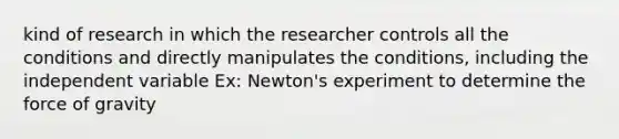 kind of research in which the researcher controls all the conditions and directly manipulates the conditions, including the independent variable Ex: Newton's experiment to determine the force of gravity