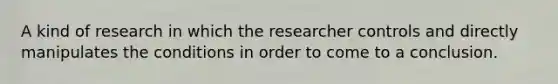 A kind of research in which the researcher controls and directly manipulates the conditions in order to come to a conclusion.