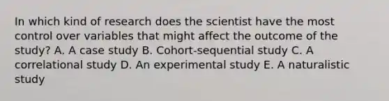 In which kind of research does the scientist have the most control over variables that might affect the outcome of the study? A. A case study B. Cohort-sequential study C. A correlational study D. An experimental study E. A naturalistic study