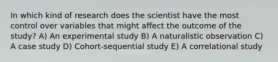 In which kind of research does the scientist have the most control over variables that might affect the outcome of the study? A) An experimental study B) A naturalistic observation C) A case study D) Cohort-sequential study E) A correlational study