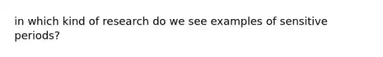 in which kind of research do we see examples of sensitive periods?