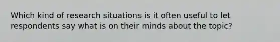 Which kind of research situations is it often useful to let respondents say what is on their minds about the topic?