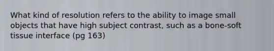 What kind of resolution refers to the ability to image small objects that have high subject contrast, such as a bone-soft tissue interface (pg 163)