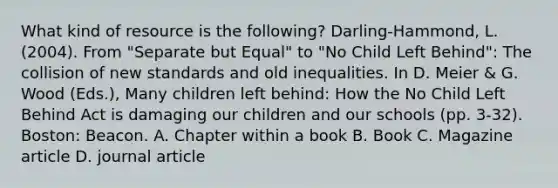 What kind of resource is the following? Darling-Hammond, L. (2004). From "Separate but Equal" to "No Child Left Behind": The collision of new standards and old inequalities. In D. Meier & G. Wood (Eds.), Many children left behind: How the No Child Left Behind Act is damaging our children and our schools (pp. 3-32). Boston: Beacon. A. Chapter within a book B. Book C. Magazine article D. journal article