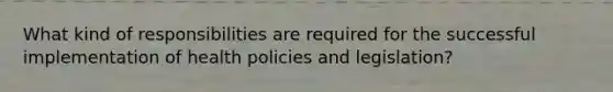 What kind of responsibilities are required for the successful implementation of health policies and legislation?