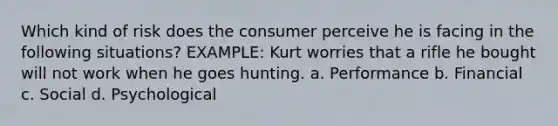 Which kind of risk does the consumer perceive he is facing in the following situations? EXAMPLE: Kurt worries that a rifle he bought will not work when he goes hunting. a. Performance b. Financial c. Social d. Psychological