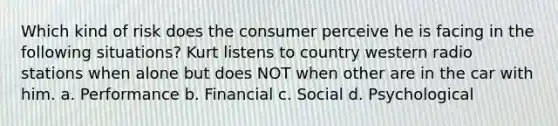 Which kind of risk does the consumer perceive he is facing in the following situations? Kurt listens to country western radio stations when alone but does NOT when other are in the car with him. a. Performance b. Financial c. Social d. Psychological