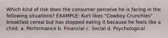 Which kind of risk does the consumer perceive he is facing in the following situations? EXAMPLE: Kurt likes "Cowboy Crunchies" breakfast cereal but has stopped eating it because he feels like a child. a. Performance b. Financial c. Social d. Psychological