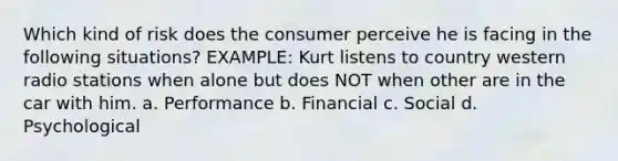 Which kind of risk does the consumer perceive he is facing in the following situations? EXAMPLE: Kurt listens to country western radio stations when alone but does NOT when other are in the car with him. a. Performance b. Financial c. Social d. Psychological