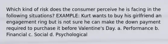 Which kind of risk does the consumer perceive he is facing in the following situations? EXAMPLE: Kurt wants to buy his girlfriend an engagement ring but is not sure he can make the down payment required to purchase it before Valentine's Day. a. Performance b. Financial c. Social d. Psychological