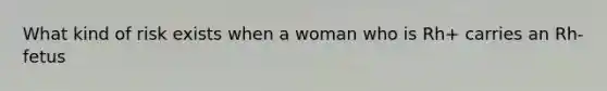 What kind of risk exists when a woman who is Rh+ carries an Rh- fetus