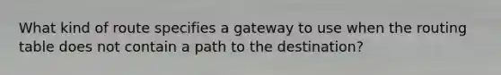 What kind of route specifies a gateway to use when the routing table does not contain a path to the destination?