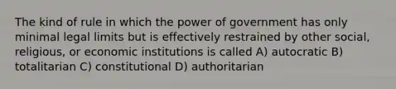 The kind of rule in which the power of government has only minimal legal limits but is effectively restrained by other social, religious, or economic institutions is called A) autocratic B) totalitarian C) constitutional D) authoritarian