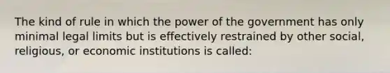 The kind of rule in which the power of the government has only minimal legal limits but is effectively restrained by other social, religious, or economic institutions is called: