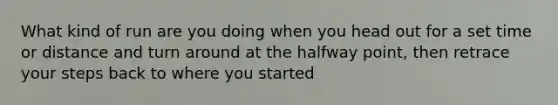 What kind of run are you doing when you head out for a set time or distance and turn around at the halfway point, then retrace your steps back to where you started