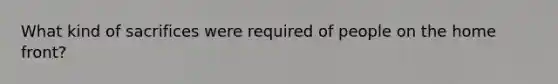 What kind of sacrifices were required of people on <a href='https://www.questionai.com/knowledge/kbKBSj410M-the-home-front' class='anchor-knowledge'>the home front</a>?