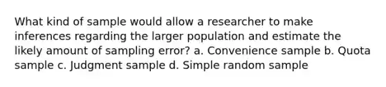 What kind of sample would allow a researcher to make inferences regarding the larger population and estimate the likely amount of sampling error? a. Convenience sample b. Quota sample c. Judgment sample d. Simple random sample